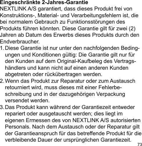 73Eingeschränkte 2-Jahres-GarantieNEXTLINK A/S garantiert, dass dieses Produkt frei von Konstruktions-, Material- und Verarbeitungsfehlern ist, diebei normalem Gebrauch zu Funktionsstörungen des Produkts führen könnten. Diese Garantie gilt für zwei (2) Jahren ab Datum des Erwerbs dieses Produkts durch den Endverbraucher.1. Diese Garantie ist nur unter den nachfolgenden Beding-  ungen und Konditionen gültig: Die Garantie gilt nur für   den Kunden auf dem Original-Kaufbeleg des Vertrags-   händlers und kann nicht auf einen anderen Kunden   abgetreten oder rückübertragen werden.2. Wenn das Produkt zur Reparatur oder zum Austausch   retourniert wird, muss dieses mit einer Fehlerbe-  schreibung und in der dazugehörigen Verpackung   versendet werden.3. Das Produkt kann während der Garantiezeit entweder   repariert oder ausgetauscht werden; dies liegt im   eigenen Ermessen des von NEXTLINK A/S autorisierten   Personals. Nach dem Austausch oder der Reparatur gilt   der Garantieanspruch für das betreffende Produkt für die   verbleibende Dauer der ursprünglichen Garantiezeit.
