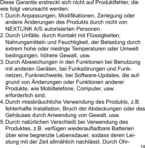 74Diese Garantie erstreckt sich nicht auf Produktfehler, die wie folgt verursacht werden:1. Durch Anpassungen, Modikationen, Zerlegung oder   andere Änderungen des Produkts durch nicht von   NEXTLINK A/S autorisierten Personen.2. Durch Unfälle, durch Kontakt mit Flüssigkeiten,   Nahrungsmitteln und Feuchtigkeit, der Belastung durch   extrem hohe oder niedrige Temperaturen oder Umwelt  bedingungen, höhere Gewalt, usw.3. Durch Abweichungen in den Funktionen bei Benutzung   mit anderen Geräten, bei Funkstörungen und Funk-  netzen, Funkreichweite, bei Software-Updates, die auf-  grund von Änderungen oder Funktionen anderer   Produkte, wie Mobiltelefone, Computer, usw.   erforderlich sind.4. Durch missbräuchliche Verwendung des Produkts, z.B.   fehlerhafte Installation, Bruch der Abdeckungen oder des   Gehäuses durch Anwendung von Gewalt, usw.5. Durch natürlichen Verschleiß bei Verwendung des   Produktes, z.B. verfügen wiederauadbare Batterien   über eine begrenzte Lebensdauer, sodass deren Lei-  stung mit der Zeit allmählich nachlässt. Durch Ohr-