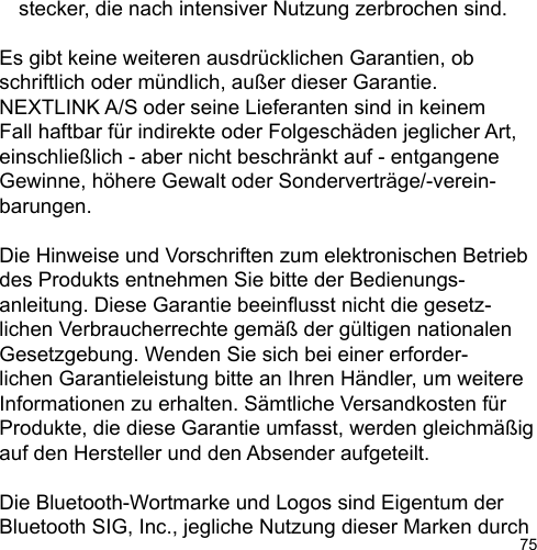 75  stecker, die nach intensiver Nutzung zerbrochen sind.Es gibt keine weiteren ausdrücklichen Garantien, ob schriftlich oder mündlich, außer dieser Garantie. NEXTLINK A/S oder seine Lieferanten sind in keinem Fall haftbar für indirekte oder Folgeschäden jeglicher Art, einschließlich - aber nicht beschränkt auf - entgangene Gewinne, höhere Gewalt oder Sonderverträge/-verein-barungen.Die Hinweise und Vorschriften zum elektronischen Betrieb des Produkts entnehmen Sie bitte der Bedienungs-anleitung. Diese Garantie beeinusst nicht die gesetz-lichen Verbraucherrechte gemäß der gültigen nationalen Gesetzgebung. Wenden Sie sich bei einer erforder-lichen Garantieleistung bitte an Ihren Händler, um weitere Informationen zu erhalten. Sämtliche Versandkosten für Produkte, die diese Garantie umfasst, werden gleichmäßig auf den Hersteller und den Absender aufgeteilt.Die Bluetooth-Wortmarke und Logos sind Eigentum der Bluetooth SIG, Inc., jegliche Nutzung dieser Marken durch 