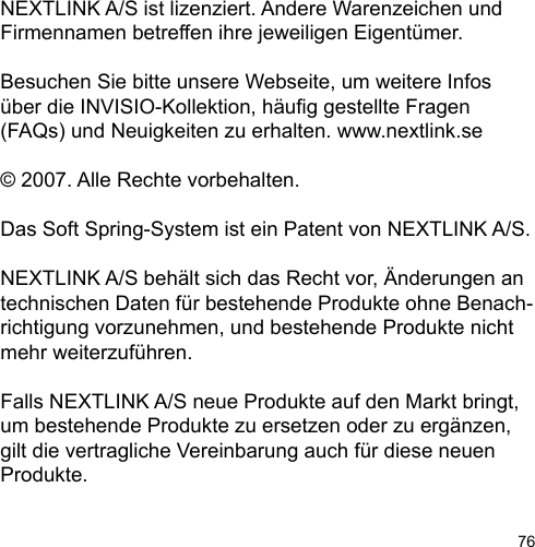 76NEXTLINK A/S ist lizenziert. Andere Warenzeichen und Firmennamen betreffen ihre jeweiligen Eigentümer. Besuchen Sie bitte unsere Webseite, um weitere Infos über die INVISIO-Kollektion, häug gestellte Fragen (FAQs) und Neuigkeiten zu erhalten. www.nextlink.se© 2007. Alle Rechte vorbehalten.Das Soft Spring-System ist ein Patent von NEXTLINK A/S.NEXTLINK A/S behält sich das Recht vor, Änderungen an technischen Daten für bestehende Produkte ohne Benach-richtigung vorzunehmen, und bestehende Produkte nicht mehr weiterzuführen. Falls NEXTLINK A/S neue Produkte auf den Markt bringt, um bestehende Produkte zu ersetzen oder zu ergänzen, gilt die vertragliche Vereinbarung auch für diese neuen Produkte.