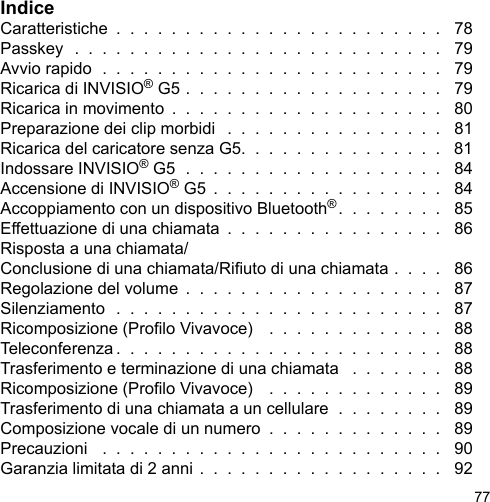77IndiceCaratteristiche  .  .  .  .  .  .  .  .  .  .  .  .  .  .  .  .  .  .  .  .  .  .  .  .   78Passkey  .  .  .  .  .  .  .  .  .  .  .  .  .  .  .  .  .  .  .  .  .  .  .  .  .  .  .   79Avvio rapido  .  .  .  .  .  .  .  .  .  .  .  .  .  .  .  .  .  .  .  .  .  .  .  .  .   79Ricarica di INVISIO® G5 .  .  .  .  .  .  .  .  .  .  .  .  .  .  .  .  .  .  .   79Ricarica in movimento  .  .  .  .  .  .  .  .  .  .  .  .  .  .  .  .  .  .  .  .   80Preparazione dei clip morbidi   .  .  .  .  .  .  .  .  .  .  .  .  .  .  .  .   81Ricarica del caricatore senza G5.  .  .  .  .  .  .  .  .  .  .  .  .  .  .   81Indossare INVISIO® G5  .  .  .  .  .  .  .  .  .  .  .  .  .  .  .  .  .  .  .   84Accensione di INVISIO® G5  .  .  .  .  .  .  .  .  .  .  .  .  .  .  .  .  .   84Accoppiamento con un dispositivo Bluetooth®.  .  .  .  .  .  .  .   85Effettuazione di una chiamata  .  .  .  .  .  .  .  .  .  .  .  .  .  .  .  .   86Risposta a una chiamata/Conclusione di una chiamata/Riuto di una chiamata .  .  .  .   86Regolazione del volume  .  .  .  .  .  .  .  .  .  .  .  .  .  .  .  .  .  .  .   87Silenziamento  .  .  .  .  .  .  .  .  .  .  .  .  .  .  .  .  .  .  .  .  .  .  .  .   87Ricomposizione (Prolo Vivavoce)   .  .  .  .  .  .  .  .  .  .  .  .  .   88Teleconferenza .  .  .  .  .  .  .  .  .  .  .  .  .  .  .  .  .  .  .  .  .  .  .  .   88Trasferimento e terminazione di una chiamata   .  .  .  .  .  .  .   88Ricomposizione (Prolo Vivavoce)   .  .  .  .  .  .  .  .  .  .  .  .  .   89Trasferimento di una chiamata a un cellulare  .  .  .  .  .  .  .  .   89Composizione vocale di un numero  .  .  .  .  .  .  .  .  .  .  .  .  .   89Precauzioni   .  .  .  .  .  .  .  .  .  .  .  .  .  .  .  .  .  .  .  .  .  .  .  .  .   90Garanzia limitata di 2 anni .  .  .  .  .  .  .  .  .  .  .  .  .  .  .  .  .  .   92