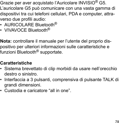 78Grazie per aver acquistato l’Auricolare INVISIO® G5. L’auricolare G5 può comunicare con una vasta gamma didispositivi tra cui telefoni cellulari, PDA e computer, attra-verso due proli audio:•  AURICOLARE Bluetooth®•  VIVAVOCE Bluetooth®Nota: controllare il manuale per l’utente del proprio dis-positivo per ulteriori informazioni sulle caratteristiche e funzioni Bluetooth® supportate.Caratteristiche•  Sistema brevettato di clip morbidi da usare nell’orecchio   destro o sinistro.•  Interfaccia a 3 pulsanti, comprensiva di pulsante TALK di   grandi dimensioni.•  Custodia e caricatore “all in one”.