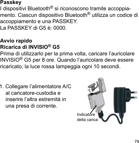 79PasskeyI dispositivi Bluetooth® si riconoscono tramite accoppia-mento. Ciascun dispositivo Bluetooth® utilizza un codice di accoppiamento e una PASSKEY. La PASSKEY di G5 è: 0000.Avvio rapidoRicarica di INVISIO® G5Prima di utilizzarlo per la prima volta, caricare l’auricolare INVISIO® G5 per 8 ore. Quando l’auricolare deve essere ricaricato, la luce rossa lampeggia ogni 10 secondi. 1. Collegare l’alimentatore A/C   al caricatore-custodia e   inserire l’altra estremità in   una presa di corrente.Indicatore della carica 