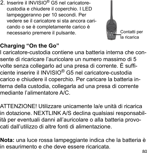 80Charging “On the Go”l caricatore-custodia contiene una batteria interna che con-sente di ricaricare l’auricolare un numero massimo di 5 volte senza collegarlo ad una presa di corrente. È suf-ciente inserire il INVISIO® G5 nel caricatore-custodia carico e chiudere il coperchio. Per caricare la batteria in-terna della custodia, collegarla ad una presa di corrente mediante l’alimentatore A/C.ATTENZIONE! Utilizzare unicamente la/e unità di ricarica in dotazione. NEXTLINK A/S declina qualsiasi responsabil-ità per eventuali danni all’auricolare o alla batteria provo-cati dall’utilizzo di altre fonti di alimentazione.Nota: una luce rossa lampeggiante indica che la batteria è in esaurimento e che deve essere ricaricata.2. Inserire il INVISIO® G5 nel caricatore-  custodia e chiudere il coperchio. I LED  lampeggeranno per 10 secondi. Per  vedere se il caricatore si sta ancora cari-  cando o se è completamente carico è   necessario premere il pulsante. Contatti perla ricarica 