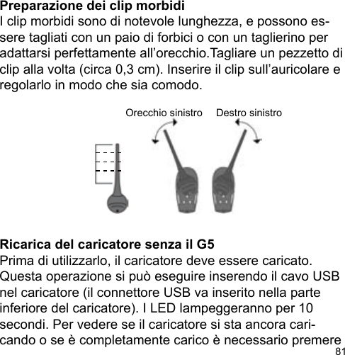 81Orecchio sinistro Destro sinistroPreparazione dei clip morbidiI clip morbidi sono di notevole lunghezza, e possono es-sere tagliati con un paio di forbici o con un taglierino per adattarsi perfettamente all’orecchio.Tagliare un pezzetto di clip alla volta (circa 0,3 cm). Inserire il clip sull’auricolare e regolarlo in modo che sia comodo.Ricarica del caricatore senza il G5Prima di utilizzarlo, il caricatore deve essere caricato. Questa operazione si può eseguire inserendo il cavo USB nel caricatore (il connettore USB va inserito nella parte inferiore del caricatore). I LED lampeggeranno per 10 secondi. Per vedere se il caricatore si sta ancora cari-cando o se è completamente carico è necessario premere 