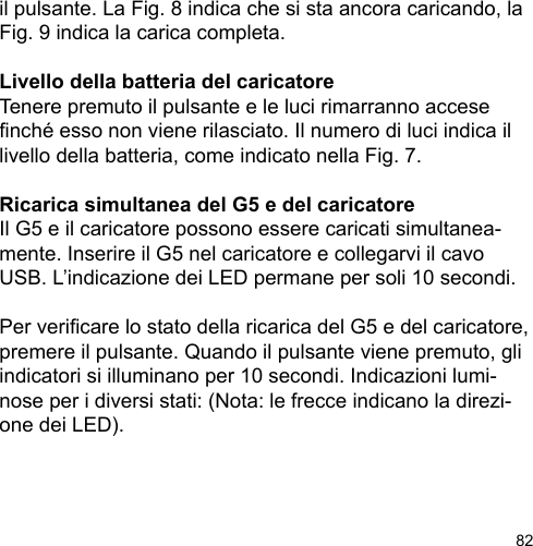 82il pulsante. La Fig. 8 indica che si sta ancora caricando, la Fig. 9 indica la carica completa.Livello della batteria del caricatoreTenere premuto il pulsante e le luci rimarranno accese nché esso non viene rilasciato. Il numero di luci indica il livello della batteria, come indicato nella Fig. 7.Ricarica simultanea del G5 e del caricatoreIl G5 e il caricatore possono essere caricati simultanea-mente. Inserire il G5 nel caricatore e collegarvi il cavo USB. L’indicazione dei LED permane per soli 10 secondi. Per vericare lo stato della ricarica del G5 e del caricatore, premere il pulsante. Quando il pulsante viene premuto, gli indicatori si illuminano per 10 secondi. Indicazioni lumi-nose per i diversi stati: (Nota: le frecce indicano la direzi-one dei LED).