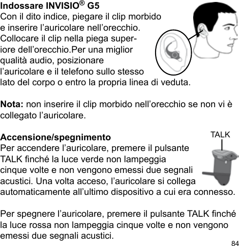 84TALKIndossare INVISIO® G5Con il dito indice, piegare il clip morbido e inserire l’auricolare nell’orecchio.Collocare il clip nella piega super-iore dell’orecchio.Per una migliorqualità audio, posizionare l’auricolare e il telefono sullo stesso lato del corpo o entro la propria linea di veduta.Nota: non inserire il clip morbido nell’orecchio se non vi è collegato l’auricolare.Accensione/spegnimento Per accendere l’auricolare, premere il pulsanteTALK nché la luce verde non lampeggia cinque volte e non vengono emessi due segnali acustici. Una volta acceso, l’auricolare si collega automaticamente all’ultimo dispositivo a cui era connesso.Per spegnere l’auricolare, premere il pulsante TALK nché la luce rossa non lampeggia cinque volte e non vengono emessi due segnali acustici. 
