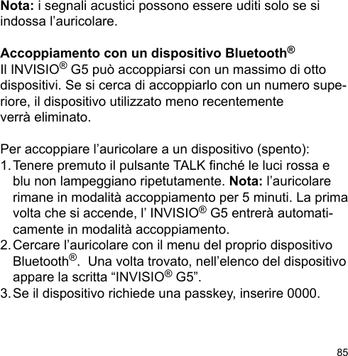85Nota: i segnali acustici possono essere uditi solo se si indossa l’auricolare.Accoppiamento con un dispositivo Bluetooth®Il INVISIO® G5 può accoppiarsi con un massimo di otto dispositivi. Se si cerca di accoppiarlo con un numero supe-riore, il dispositivo utilizzato meno recentemente verrà eliminato. Per accoppiare l’auricolare a un dispositivo (spento):1. Tenere premuto il pulsante TALK nché le luci rossa e   blu non lampeggiano ripetutamente. Nota: l’auricolare   rimane in modalità accoppiamento per 5 minuti. La prima   volta che si accende, l’ INVISIO® G5 entrerà automati-  camente in modalità accoppiamento.2. Cercare l’auricolare con il menu del proprio dispositivo   Bluetooth®.  Una volta trovato, nell’elenco del dispositivo   appare la scritta “INVISIO® G5”.3. Se il dispositivo richiede una passkey, inserire 0000.
