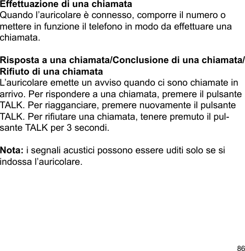 86Effettuazione di una chiamataQuando l’auricolare è connesso, comporre il numero o mettere in funzione il telefono in modo da effettuare una chiamata.Risposta a una chiamata/Conclusione di una chiamata/Riuto di una chiamataL’auricolare emette un avviso quando ci sono chiamate in arrivo. Per rispondere a una chiamata, premere il pulsante TALK. Per riagganciare, premere nuovamente il pulsante TALK. Per riutare una chiamata, tenere premuto il pul-sante TALK per 3 secondi.Nota: i segnali acustici possono essere uditi solo se si indossa l’auricolare.