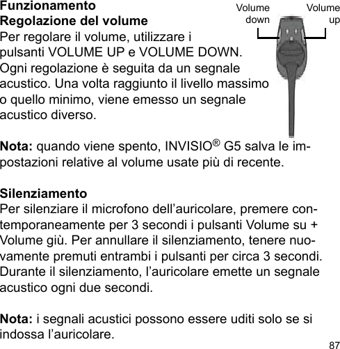 87FunzionamentoRegolazione del volumePer regolare il volume, utilizzare i pulsanti VOLUME UP e VOLUME DOWN. Ogni regolazione è seguita da un segnale acustico. Una volta raggiunto il livello massimoo quello minimo, viene emesso un segnale acustico diverso.Nota: quando viene spento, INVISIO® G5 salva le im-postazioni relative al volume usate più di recente.SilenziamentoPer silenziare il microfono dell’auricolare, premere con-temporaneamente per 3 secondi i pulsanti Volume su + Volume giù. Per annullare il silenziamento, tenere nuo-vamente premuti entrambi i pulsanti per circa 3 secondi. Durante il silenziamento, l’auricolare emette un segnale acustico ogni due secondi.Nota: i segnali acustici possono essere uditi solo se si indossa l’auricolare.VolumeupVolumedown