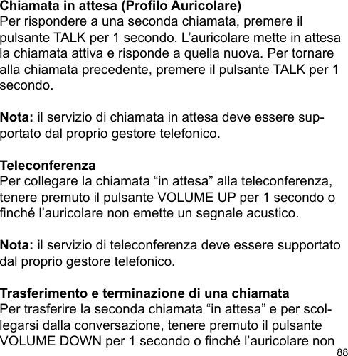 88Chiamata in attesa (Prolo Auricolare)Per rispondere a una seconda chiamata, premere il pulsante TALK per 1 secondo. L’auricolare mette in attesa la chiamata attiva e risponde a quella nuova. Per tornare alla chiamata precedente, premere il pulsante TALK per 1 secondo.Nota: il servizio di chiamata in attesa deve essere sup-portato dal proprio gestore telefonico.TeleconferenzaPer collegare la chiamata “in attesa” alla teleconferenza, tenere premuto il pulsante VOLUME UP per 1 secondo o nché l’auricolare non emette un segnale acustico. Nota: il servizio di teleconferenza deve essere supportato dal proprio gestore telefonico.Trasferimento e terminazione di una chiamataPer trasferire la seconda chiamata “in attesa” e per scol-legarsi dalla conversazione, tenere premuto il pulsante VOLUME DOWN per 1 secondo o nché l’auricolare non 