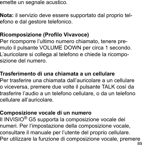 89emette un segnale acustico.Nota: il servizio deve essere supportato dal proprio tel-efono e dal gestore telefonico.Ricomposizione (Prolo Vivavoce)Per ricomporre l’ultimo numero chiamato, tenere pre-muto il pulsante VOLUME DOWN per circa 1 secondo. L’auricolare si collega al telefono e chiede la ricompo-sizione del numero.Trasferimento di una chiamata a un cellularePer trasferire una chiamata dall’auricolare a un cellulare o viceversa, premere due volte il pulsante TALK così da trasferire l’audio a un telefono cellulare, o da un telefono cellulare all’auricolare.Composizione vocale di un numeroIl INVISIO® G5 supporta la composizione vocale dei numeri. Per l’impostazione della composizione vocale, consultare il manuale per l’utente del proprio cellulare. Per utilizzare la funzione di composizione vocale, premere 