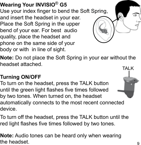 9TALKWearing Your INVISIO® G5Use your index nger to bend the Soft Spring,and insert the headset in your ear. Place the Soft Spring in the upper bend of your ear. For best  audio quality, place the headset andphone on the same side of your body or with  in line of sight.Note: Do not place the Soft Spring in your ear without the headset attached.Turning ON/OFFTo turn on the headset, press the TALK buttonuntil the green light ashes ve times followedby two tones. When turned on, the headset automatically connects to the most recent connected device.To turn off the headset, press the TALK button until thered light ashes ve times followed by two tones.Note: Audio tones can be heard only when wearingthe headset.