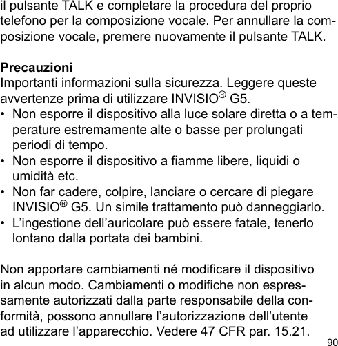 90il pulsante TALK e completare la procedura del proprio telefono per la composizione vocale. Per annullare la com-posizione vocale, premere nuovamente il pulsante TALK.PrecauzioniImportanti informazioni sulla sicurezza. Leggere queste avvertenze prima di utilizzare INVISIO® G5.•  Non esporre il dispositivo alla luce solare diretta o a tem-  perature estremamente alte o basse per prolungati   periodi di tempo.•  Non esporre il dispositivo a amme libere, liquidi o   umidità etc.•  Non far cadere, colpire, lanciare o cercare di piegare   INVISIO® G5. Un simile trattamento può danneggiarlo.•  L’ingestione dell’auricolare può essere fatale, tenerlo   lontano dalla portata dei bambini.Non apportare cambiamenti né modicare il dispositivo in alcun modo. Cambiamenti o modiche non espres-samente autorizzati dalla parte responsabile della con-formità, possono annullare l’autorizzazione dell’utente ad utilizzare l’apparecchio. Vedere 47 CFR par. 15.21. 