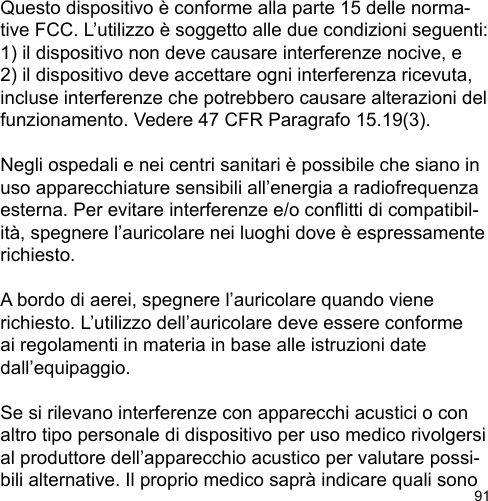 91Questo dispositivo è conforme alla parte 15 delle norma-tive FCC. L’utilizzo è soggetto alle due condizioni seguenti: 1) il dispositivo non deve causare interferenze nocive, e 2) il dispositivo deve accettare ogni interferenza ricevuta, incluse interferenze che potrebbero causare alterazioni del funzionamento. Vedere 47 CFR Paragrafo 15.19(3).Negli ospedali e nei centri sanitari è possibile che siano in uso apparecchiature sensibili all’energia a radiofrequenza esterna. Per evitare interferenze e/o conitti di compatibil-ità, spegnere l’auricolare nei luoghi dove è espressamente richiesto. A bordo di aerei, spegnere l’auricolare quando viene richiesto. L’utilizzo dell’auricolare deve essere conforme ai regolamenti in materia in base alle istruzioni date dall’equipaggio.Se si rilevano interferenze con apparecchi acustici o con altro tipo personale di dispositivo per uso medico rivolgersi al produttore dell’apparecchio acustico per valutare possi-bili alternative. Il proprio medico saprà indicare quali sono 