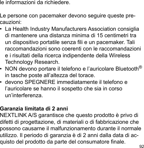 92le informazioni da richiedere.Le persone con pacemaker devono seguire queste pre-cauzioni:•  La Health Industry Manufacturers Association consiglia   di mantenere una distanza minima di 15 centimetri tra   un dispositivo portatile senza li e un pacemaker. Tali   raccomandazioni sono coerenti con le raccomandazioni   e i risultati della ricerca indipendente della Wireless   Technology Research.•  NON devono portare il telefono e l’auricolare Bluetooth®   in tasche poste all’altezza del torace.•  devono SPEGNERE immediatamente il telefono e  l’auricolare se hanno il sospetto che sia in corso   un’interferenza.Garanzia limitata di 2 anniNEXTLINK A/S garantisce che questo prodotto è privo di difetti di progettazione, di materiali o di fabbricazione che possono causarne il malfunzionamento durante il normale utilizzo. Il periodo di garanzia è di 2 anni dalla data di ac-quisto del prodotto da parte del consumatore nale.