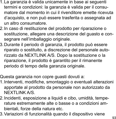 931. La garanzia è valida unicamente in base ai seguenti   termini e condizioni: la garanzia è valida per il consu-  matore dal momento in cui il rivenditore emette ricevuta   d’acquisto, e non può essere trasferita o assegnata ad   un altro consumatore.2. In caso di restituzione del prodotto per riparazione o   sostituzione, allegare una descrizione del guasto e con-  segnare nell’imballaggio originale.3. Durante il periodo di garanzia, il prodotto può essere   riparato o sostituito, a discrezione del personale auto-  rizzato da NEXTLINK A/S. Dopo la sostituzione o la   riparazione, il prodotto è garantito per il rimanente   periodo di tempo della garanzia originale.Questa garanzia non copre guasti dovuti a:1. Interventi, modiche, smontaggio o eventuali alterazioni   apportate al prodotto da personale non autorizzato da   NEXTLINK A/S.2. Incidenti, esposizione a liquidi e cibo, umidità, tempe-  rature estremamente alte o basse o a condizioni am-  bientali, forze della natura etc.3. Variazioni di funzionalità quando il dispositivo viene 