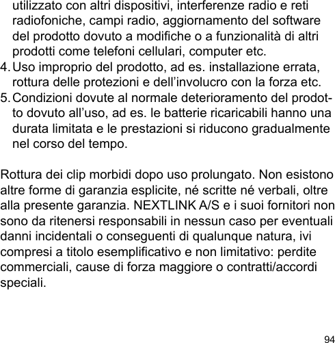 94  utilizzato con altri dispositivi, interferenze radio e reti   radiofoniche, campi radio, aggiornamento del software   del prodotto dovuto a modiche o a funzionalità di altri   prodotti come telefoni cellulari, computer etc.4. Uso improprio del prodotto, ad es. installazione errata,   rottura delle protezioni e dell’involucro con la forza etc.5. Condizioni dovute al normale deterioramento del prodot-  to dovuto all’uso, ad es. le batterie ricaricabili hanno una   durata limitata e le prestazioni si riducono gradualmente   nel corso del tempo.Rottura dei clip morbidi dopo uso prolungato. Non esistono altre forme di garanzia esplicite, né scritte né verbali, oltre alla presente garanzia. NEXTLINK A/S e i suoi fornitori non sono da ritenersi responsabili in nessun caso per eventuali danni incidentali o conseguenti di qualunque natura, ivi compresi a titolo esemplicativo e non limitativo: perdite commerciali, cause di forza maggiore o contratti/accordi speciali.