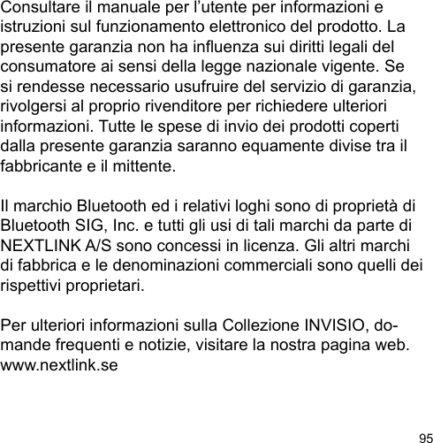 95Consultare il manuale per l’utente per informazioni e istruzioni sul funzionamento elettronico del prodotto. La presente garanzia non ha inuenza sui diritti legali del consumatore ai sensi della legge nazionale vigente. Se si rendesse necessario usufruire del servizio di garanzia, rivolgersi al proprio rivenditore per richiedere ulteriori informazioni. Tutte le spese di invio dei prodotti coperti dalla presente garanzia saranno equamente divise tra il fabbricante e il mittente.Il marchio Bluetooth ed i relativi loghi sono di proprietà di Bluetooth SIG, Inc. e tutti gli usi di tali marchi da parte di NEXTLINK A/S sono concessi in licenza. Gli altri marchi di fabbrica e le denominazioni commerciali sono quelli dei rispettivi proprietari. Per ulteriori informazioni sulla Collezione INVISIO, do-mande frequenti e notizie, visitare la nostra pagina web. www.nextlink.se
