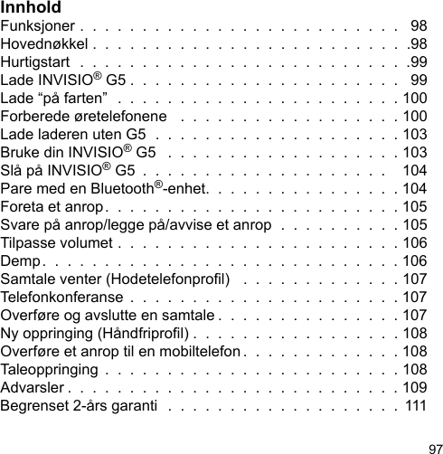 97InnholdFunksjoner .  .  .  .  .  .  .  .  .  .  .  .  .  .  .  .  .  .  .  .  .  .  .  .  .  .   98Hovednøkkel .  .  .  .  .  .  .  .  .  .  .  .  .  .  .  .  .  .  .  .  .  .  .  .  .  .98Hurtigstart  .  .  .  .  .  .  .  .  .  .  .  .  .  .  .  .  .  .  .  .  .  .  .  .  .  .  .99Lade INVISIO® G5 .  .  .  .  .  .  .  .  .  .  .  .  .  .  .  .  .  .  .  .  .  .   99Lade “på farten”  .  .  .  .  .  .  .  .  .  .  .  .  .  .  .  .  .  .  .  .  .  .  . 100Forberede øretelefonene   .  .  .  .  .  .  .  .  .  .  .  .  .  .  .  .  .  . 100Lade laderen uten G5  .  .  .  .  .  .  .  .  .  .  .  .  .  .  .  .  .  .  .  . 103Bruke din INVISIO® G5   .  .  .  .  .  .  .  .  .  .  .  .  .  .  .  .  .  .  . 103Slå på INVISIO® G5  .  .  .  .  .  .  .  .  .  .  .  .  .  .  .  .  .  .  .  .    104Pare med en Bluetooth®-enhet.  .  .  .  .  .  .  .  .  .  .  .  .  .  .  . 104Foreta et anrop.  .  .  .  .  .  .  .  .  .  .  .  .  .  .  .  .  .  .  .  .  .  .  . 105Svare på anrop/legge på/avvise et anrop  .  .  .  .  .  .  .  .  .  . 105Tilpasse volumet .  .  .  .  .  .  .  .  .  .  .  .  .  .  .  .  .  .  .  .  .  .  . 106Demp.  .  .  .  .  .  .  .  .  .  .  .  .  .  .  .  .  .  .  .  .  .  .  .  .  .  .  .  . 106Samtale venter (Hodetelefonprol)   .  .  .  .  .  .  .  .  .  .  .  .  . 107Telefonkonferanse  .  .  .  .  .  .  .  .  .  .  .  .  .  .  .  .  .  .  .  .  .  . 107Overføre og avslutte en samtale .  .  .  .  .  .  .  .  .  .  .  .  .  .  . 107Ny oppringing (Håndfriprol) .  .  .  .  .  .  .  .  .  .  .  .  .  .  .  .  . 108Overføre et anrop til en mobiltelefon .  .  .  .  .  .  .  .  .  .  .  .  . 108Taleoppringing  .  .  .  .  .  .  .  .  .  .  .  .  .  .  .  .  .  .  .  .  .  .  .  . 108Advarsler .  .  .  .  .  .  .  .  .  .  .  .  .  .  .  .  .  .  .  .  .  .  .  .  .  .  . 109Begrenset 2-års garanti  .  .  .  .  .  .  .  .  .  .  .  .  .  .  .  .  .  .  .  111