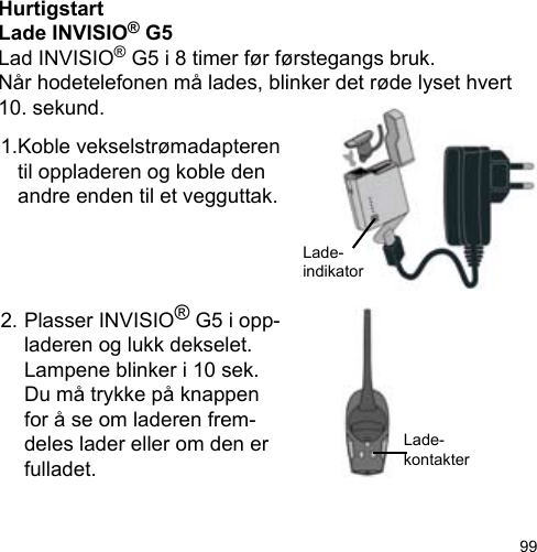 99HurtigstartLade INVISIO® G5Lad INVISIO® G5 i 8 timer før førstegangs bruk.Når hodetelefonen må lades, blinker det røde lyset hvert 10. sekund.1.Koble vekselstrømadapteren    til oppladeren og koble den    andre enden til et vegguttak.2. Plasser INVISIO® G5 i opp-  laderen og lukk dekselet.     Lampene blinker i 10 sek.   Du må trykke på knappen   for å se om laderen frem-  deles lader eller om den er   fulladet.Lade-indikatorLade-kontakter