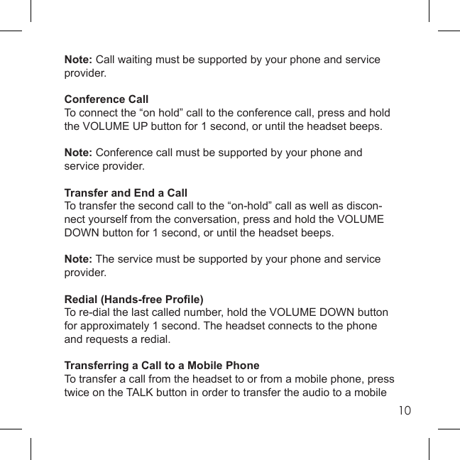 10Note: Call waiting must be supported by your phone and service provider.Conference CallTo connect the “on hold” call to the conference call, press and hold the VOLUME UP button for 1 second, or until the headset beeps.Note: Conference call must be supported by your phone and service provider.Transfer and End a CallTo transfer the second call to the “on-hold” call as well as discon-nect yourself from the conversation, press and hold the VOLUME DOWN button for 1 second, or until the headset beeps.Note: The service must be supported by your phone and service provider.Redial (Hands-free Proﬁ le)To re-dial the last called number, hold the VOLUME DOWN button for approximately 1 second. The headset connects to the phone and requests a redial.Transferring a Call to a Mobile PhoneTo transfer a call from the headset to or from a mobile phone, press twice on the TALK button in order to transfer the audio to a mobile 