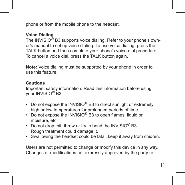 11phone or from the mobile phone to the headset.Voice DialingThe INVISIO® B3 supports voice dialing. Refer to your phone’s own-er’s manual to set up voice dialing. To use voice dialing, press the TALK button and then complete your phone’s voice-dial procedure. To cancel a voice dial, press the TALK button again.Note: Voice dialing must be supported by your phone in order touse this feature.CautionsImportant safety information. Read this information before using your INVISIO® B3.•  Do not expose the INVISIO® B3 to direct sunlight or extremely   high or low temperatures for prolonged periods of time.•   Do not expose the INVISIO® B3 to open ﬂ ames, liquid or  moisture, etc.•   Do not drop, hit, throw or try to bend the INVISIO® B3.      Rough treatment could damage it.•   Swallowing the headset could be fatal, keep it away from chidren.Users are not permitted to change or modify this device in any way.Changes or modiﬁ cations not expressly approved by the party re-