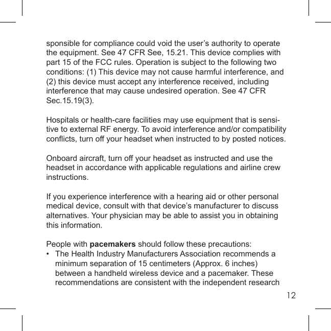 12sponsible for compliance could void the user’s authority to operate the equipment. See 47 CFR See, 15.21. This device complies with part 15 of the FCC rules. Operation is subject to the following two conditions: (1) This device may not cause harmful interference, and(2) this device must accept any interference received, including interference that may cause undesired operation. See 47 CFR Sec.15.19(3).Hospitals or health-care facilities may use equipment that is sensi-tive to external RF energy. To avoid interference and/or compatibility conﬂ icts, turn off your headset when instructed to by posted notices. Onboard aircraft, turn off your headset as instructed and use the headset in accordance with applicable regulations and airline crew instructions.If you experience interference with a hearing aid or other personal medical device, consult with that device’s manufacturer to discuss alternatives. Your physician may be able to assist you in obtaining this information.People with pacemakers should follow these precautions:•  The Health Industry Manufacturers Association recommends a  minimum separation of 15 centimeters (Approx. 6 inches)  between a handheld wireless device and a pacemaker. These  recommendations are consistent with the independent research