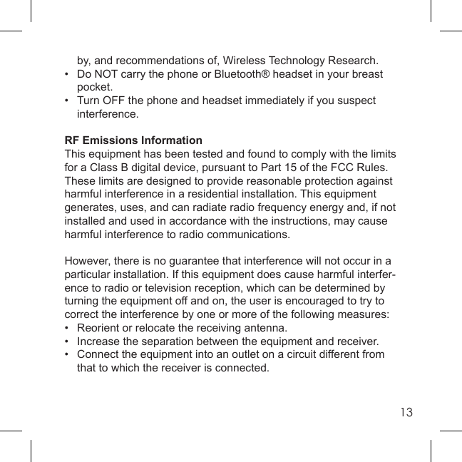 13  by, and recommendations of, Wireless Technology Research.•  Do NOT carry the phone or Bluetooth® headset in your breast  pocket.•  Turn OFF the phone and headset immediately if you suspect interference.RF Emissions InformationThis equipment has been tested and found to comply with the limits for a Class B digital device, pursuant to Part 15 of the FCC Rules. These limits are designed to provide reasonable protection against harmful interference in a residential installation. This equipment generates, uses, and can radiate radio frequency energy and, if not installed and used in accordance with the instructions, may cause harmful interference to radio communications.However, there is no guarantee that interference will not occur in a particular installation. If this equipment does cause harmful interfer-ence to radio or television reception, which can be determined by turning the equipment off and on, the user is encouraged to try to correct the interference by one or more of the following measures:•  Reorient or relocate the receiving antenna.•  Increase the separation between the equipment and receiver.•  Connect the equipment into an outlet on a circuit different from  that to which the receiver is connected.