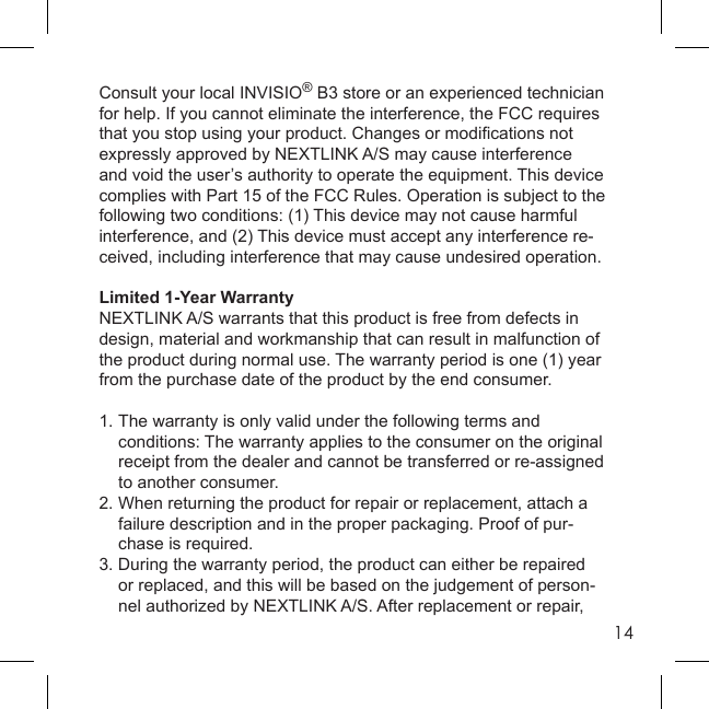14Consult your local INVISIO® B3 store or an experienced technician for help. If you cannot eliminate the interference, the FCC requires that you stop using your product. Changes or modiﬁ cations not expressly approved by NEXTLINK A/S may cause interference and void the user’s authority to operate the equipment. This device complies with Part 15 of the FCC Rules. Operation is subject to the following two conditions: (1) This device may not cause harmful interference, and (2) This device must accept any interference re-ceived, including interference that may cause undesired operation.Limited 1-Year WarrantyNEXTLINK A/S warrants that this product is free from defects in design, material and workmanship that can result in malfunction of the product during normal use. The warranty period is one (1) year from the purchase date of the product by the end consumer.1. The warranty is only valid under the following terms and  conditions: The warranty applies to the consumer on the original  receipt from the dealer and cannot be transferred or re-assigned  to another consumer.2. When returning the product for repair or replacement, attach a  failure description and in the proper packaging. Proof of pur-   chase is required.3. During the warranty period, the product can either be repaired  or replaced, and this will be based on the judgement of person-  nel authorized by NEXTLINK A/S. After replacement or repair, 