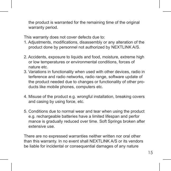 15  the product is warranted for the remaining time of the original  warranty period.This warranty does not cover defects due to:1. Adjustments, modiﬁ cations, disassembly or any alteration of the  product done by personnel not authorized by NEXTLINK A/S.2. Accidents, exposure to liquids and food, moisture, extreme high   or low temperatures or environmental conditions, forces of    nature etc.3. Variations in functionality when used with other devices, radio in  terference and radio networks, radio range, software update of   the product needed due to changes or functionality of other pro-   ducts like mobile phones, computers etc.4. Misuse of the product e.g. wrongful installation, breaking covers    and casing by using force, etc.5. Conditions due to normal wear and tear when using the product  e.g. rechargeable batteries have a limited lifespan and perfor  mance is gradually reduced over time. Soft Springs broken after   extensive use.There are no expressed warranties neither written nor oral other than this warranty. In no event shall NEXTLINK A/S or its vendors be liable for incidental or consequential damages of any nature 