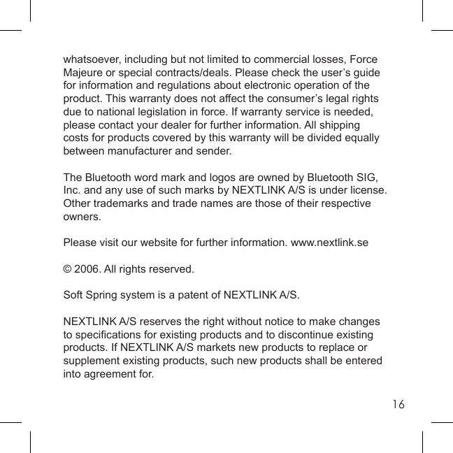 16whatsoever, including but not limited to commercial losses, Force Majeure or special contracts/deals. Please check the user’s guide for information and regulations about electronic operation of the product. This warranty does not affect the consumer’s legal rights due to national legislation in force. If warranty service is needed, please contact your dealer for further information. All shipping costs for products covered by this warranty will be divided equally between manufacturer and sender.The Bluetooth word mark and logos are owned by Bluetooth SIG, Inc. and any use of such marks by NEXTLINK A/S is under license. Other trademarks and trade names are those of their respective owners. Please visit our website for further information. www.nextlink.se© 2006. All rights reserved.Soft Spring system is a patent of NEXTLINK A/S.NEXTLINK A/S reserves the right without notice to make changes to speciﬁ cations for existing products and to discontinue existing products. If NEXTLINK A/S markets new products to replace or supplement existing products, such new products shall be entered into agreement for.