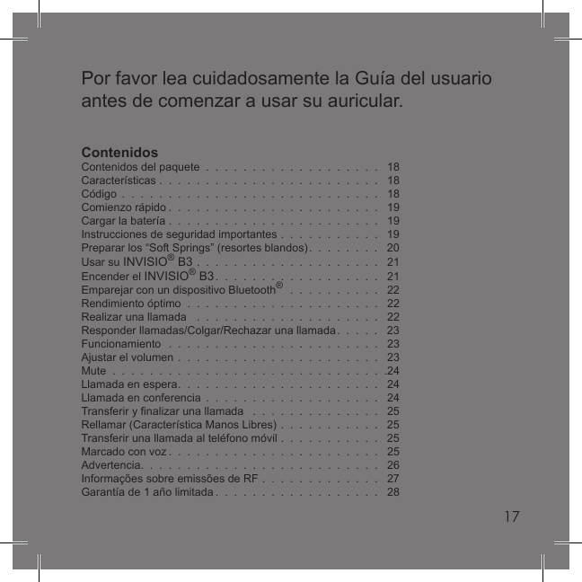 17Por favor lea cuidadosamente la Guía del usuario antes de comenzar a usar su auricular.ContenidosContenidos del paquete  .  .  .  .  .  .  .  .  .  .  .  .  .  .  .  .  .  .  .   18Características .  .  .  .  .  .  .  .  .  .  .  .  .  .  .  .  .  .  .  .  .  .  .  .   18Código  .  .  .  .  .  .  .  .  .  .  .  .  .  .  .  .  .  .  .  .  .  .  .  .  .  .  .  .   18Comienzo rápido .  .  .  .  .  .  .  .  .  .  .  .  .  .  .  .  .  .  .  .  .  .  .   19Cargar la batería .  .  .  .  .  .  .  .  .  .  .  .  .  .  .  .  .  .  .  .  .  .  .   19Instrucciones de seguridad importantes  .  .  .  .  .  .  .  .  .  .  .   19Preparar los “Soft Springs” (resortes blandos).  .  .  .  .  .  .  .   20Usar su INVISIO® B3  .  .  .  .  .  .  .  .  .  .  .  .  .  .  .  .  .  .  .  .   21Encender el INVISIO® B3.  .  .  .  .  .  .  .  .  .  .  .  .  .  .  .  .  .   21Emparejar con un dispositivo Bluetooth®  .  .  .  .  .  .  .  .  .  .   22Rendimiento óptimo  .  .  .  .  .  .  .  .  .  .  .  .  .  .  .  .  .  .  .  .  .   22Realizar una llamada   .  .  .  .  .  .  .  .  .  .  .  .  .  .  .  .  .  .  .  .   22Responder llamadas/Colgar/Rechazar una llamada.  .  .  .  .   23Funcionamiento  .  .  .  .  .  .  .  .  .  .  .  .  .  .  .  .  .  .  .  .  .  .  .   23Ajustar el volumen  .  .  .  .  .  .  .  .  .  .  .  .  .  .  .  .  .  .  .  .  .  .   23Mute  .  .  .  .  .  .  .  .  .  .  .  .  .  .  .  .  .  .  .  .  .  .  .  .  .  .  .  .  .  .24Llamada en espera.  .  .  .  .  .  .  .  .  .  .  .  .  .  .  .  .  .  .  .  .  .   24Llamada en conferencia  .  .  .  .  .  .  .  .  .  .  .  .  .  .  .  .  .  .  .   24Transferir y ﬁ nalizar una llamada   .  .  .  .  .  .  .  .  .  .  .  .  .  .   25Rellamar (Característica Manos Libres)  .  .  .  .  .  .  .  .  .  .  .   25Transferir una llamada al teléfono móvil  .  .  .  .  .  .  .  .  .  .  .   25Marcado con voz .  .  .  .  .  .  .  .  .  .  .  .  .  .  .  .  .  .  .  .  .  .  .   25Advertencia.  .  .  .  .  .  .  .  .  .  .  .  .  .  .  .  .  .  .  .  .  .  .  .  .  .   26Informações sobre emissões de RF  .  .  .  .  .  .  .  .  .  .  .  .  .   27Garantía de 1 año limitada .  .  .  .  .  .  .  .  .  .  .  .  .  .  .  .  .  .   2817