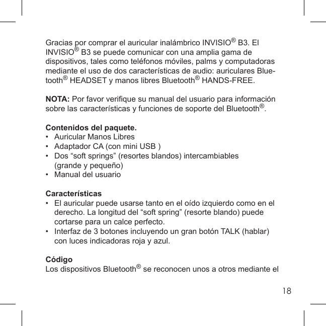 18Gracias por comprar el auricular inalámbrico INVISIO® B3. El INVISIO® B3 se puede comunicar con una amplia gama de dispositivos, tales como teléfonos móviles, palms y computadoras mediante el uso de dos características de audio: auriculares Blue-tooth® HEADSET y manos libres Bluetooth® HANDS-FREE.NOTA: Por favor veriﬁ que su manual del usuario para información sobre las características y funciones de soporte del Bluetooth®.Contenidos del paquete.•  Auricular Manos Libres•  Adaptador CA (con mini USB )•  Dos “soft springs” (resortes blandos) intercambiables  (grande y pequeño)•   Manual del usuarioCaracterísticas•  El auricular puede usarse tanto en el oído izquierdo como en el   derecho. La longitud del “soft spring” (resorte blando) puede   cortarse para un calce perfecto.•   Interfaz de 3 botones incluyendo un gran botón TALK (hablar)   con luces indicadoras roja y azul.CódigoLos dispositivos Bluetooth® se reconocen unos a otros mediante el 
