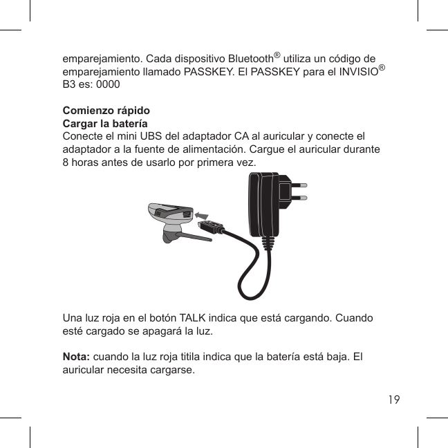19emparejamiento. Cada dispositivo Bluetooth® utiliza un código de emparejamiento llamado PASSKEY. El PASSKEY para el INVISIO® B3 es: 0000Comienzo rápidoCargar la bateríaConecte el mini UBS del adaptador CA al auricular y conecte el adaptador a la fuente de alimentación. Cargue el auricular durante 8 horas antes de usarlo por primera vez. Una luz roja en el botón TALK indica que está cargando. Cuando esté cargado se apagará la luz.Nota: cuando la luz roja titila indica que la batería está baja. El auricular necesita cargarse.