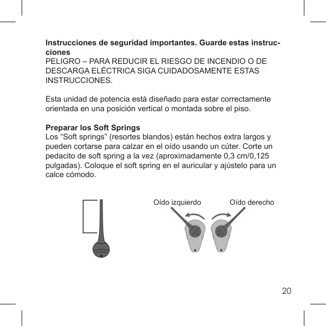 20Instrucciones de seguridad importantes. Guarde estas instruc-cionesPELIGRO – PARA REDUCIR EL RIESGO DE INCENDIO O DE DESCARGA ELÉCTRICA SIGA CUIDADOSAMENTE ESTAS INSTRUCCIONES.Esta unidad de potencia está diseñado para estar correctamente orientada en una posición vertical o montada sobre el piso.Preparar los Soft SpringsLos “Soft springs” (resortes blandos) están hechos extra largos y pueden cortarse para calzar en el oído usando un cúter. Corte un pedacito de soft spring a la vez (aproximadamente 0,3 cm/0,125 pulgadas). Coloque el soft spring en el auricular y ajústelo para un calce cómodo. Oído izquierdo  Oído derecho