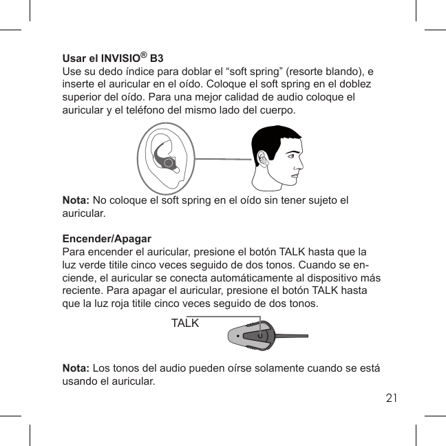 21TALKUsar el INVISIO® B3Use su dedo índice para doblar el “soft spring” (resorte blando), e inserte el auricular en el oído. Coloque el soft spring en el doblez superior del oído. Para una mejor calidad de audio coloque el auricular y el teléfono del mismo lado del cuerpo.Nota: No coloque el soft spring en el oído sin tener sujeto el auricular.Encender/ApagarPara encender el auricular, presione el botón TALK hasta que la luz verde titile cinco veces seguido de dos tonos. Cuando se en-ciende, el auricular se conecta automáticamente al dispositivo más reciente. Para apagar el auricular, presione el botón TALK hasta que la luz roja titile cinco veces seguido de dos tonos.Nota: Los tonos del audio pueden oírse solamente cuando se está usando el auricular.