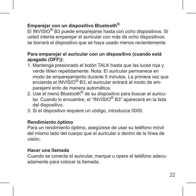 22Emparejar con un dispositivo Bluetooth®El INVISIO® B3 puede emparejarse hasta con ocho dispositivos. Si usted intenta emparejar el auricular con más de ocho dispositivos se borrará el dispositivo que se haya usado menos recientemente.Para emparejar el auricular con un dispositivo (cuando está apagado (OFF)):1. Mantenga presionado el botón TALK hasta que las luces roja y   verde titilen repetidamente. Nota: El auricular permanece en   modo de emparejamiento durante 5 minutos. La primera vez que   encienda el INVISIO® B3, el auricular entrará al modo de em-  parejami ento de manera automática.2. Use el menú Bluetooth® de su dispositivo para buscar el auricu-  lar. Cuando lo encuentre, el “INVISIO® B3” aparecerá en la lista  del dispositivo.3. Si el dispositivo requiere un código, introduzca 0000.Rendimiento óptimoPara un rendimiento óptimo, asegúrese de usar su teléfono móvil del mismo lado del cuerpo que el auricular o dentro de la línea de visión.Hacer una llamadaCuando se conecta el auricular, marque u opere el teléfono adecu-adamente para colocar la llamada. 