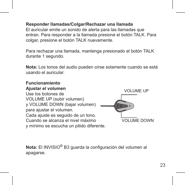 23VOLUME DOWNVOLUME UPResponder llamadas/Colgar/Rechazar una llamadaEl auricular emite un sonido de alerta para las llamadas que entran. Para responder a la llamada presione el botón TALK. Para colgar, presione el botón TALK nuevamente. Para rechazar una llamada, mantenga presionado el botón TALK durante 1 segundo.Nota: Los tonos del audio pueden oírse solamente cuando se está usando el auricular.FuncionamientoAjustar el volumenUse los botones de VOLUME UP (subir volumen) y VOLUME DOWN (bajar volumen) para ajustar el volumen. Cada ajuste es seguido de un tono.Cuando se alcanza el nivel máximo y mínimo se escucha un pitido diferente. Nota: El INVISIO® B3 guarda la conﬁ guración del volumen al apagarse.