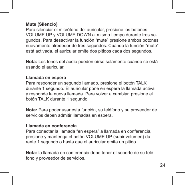 24Mute (Silencio)Para silenciar el micrófono del auricular, presione los botones VOLUME UP y VOLUME DOWN al mismo tiempo durante tres se-gundos. Para desactivar la función “mute” presione ambos botones nuevamente alrededor de tres segundos. Cuando la función “mute” está activada, el auricular emite dos pitidos cada dos segundos.Nota: Los tonos del audio pueden oírse solamente cuando se está usando el auricular.Llamada en espera Para responder un segundo llamado, presione el botón TALK durante 1 segundo. El auricular pone en espera la llamada activa y responde la nueva llamada. Para volver a cambiar, presione el botón TALK durante 1 segundo.Nota: Para poder usar esta función, su teléfono y su proveedor de servicios deben admitir llamadas en espera.Llamada en conferenciaPara conectar la llamada “en espera” a llamada en conferencia, presione y mantenga el botón VOLUME UP (subir volumen) du-rante 1 segundo o hasta que el auricular emita un pitido. Nota: la llamada en conferencia debe tener el soporte de su telé-fono y proveedor de servicios.