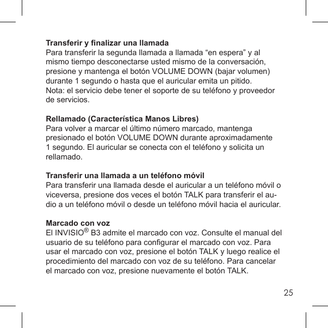 25Transferir y ﬁ nalizar una llamadaPara transferir la segunda llamada a llamada “en espera” y al mismo tiempo desconectarse usted mismo de la conversación, presione y mantenga el botón VOLUME DOWN (bajar volumen) durante 1 segundo o hasta que el auricular emita un pitido.Nota: el servicio debe tener el soporte de su teléfono y proveedor de servicios.Rellamado (Característica Manos Libres)Para volver a marcar el último número marcado, mantenga presionado el botón VOLUME DOWN durante aproximadamente 1 segundo. El auricular se conecta con el teléfono y solicita un rellamado.Transferir una llamada a un teléfono móvilPara transferir una llamada desde el auricular a un teléfono móvil o viceversa, presione dos veces el botón TALK para transferir el au-dio a un teléfono móvil o desde un teléfono móvil hacia el auricular.Marcado con vozEl INVISIO® B3 admite el marcado con voz. Consulte el manual del usuario de su teléfono para conﬁ gurar el marcado con voz. Para usar el marcado con voz, presione el botón TALK y luego realice el procedimiento del marcado con voz de su teléfono. Para cancelar el marcado con voz, presione nuevamente el botón TALK.