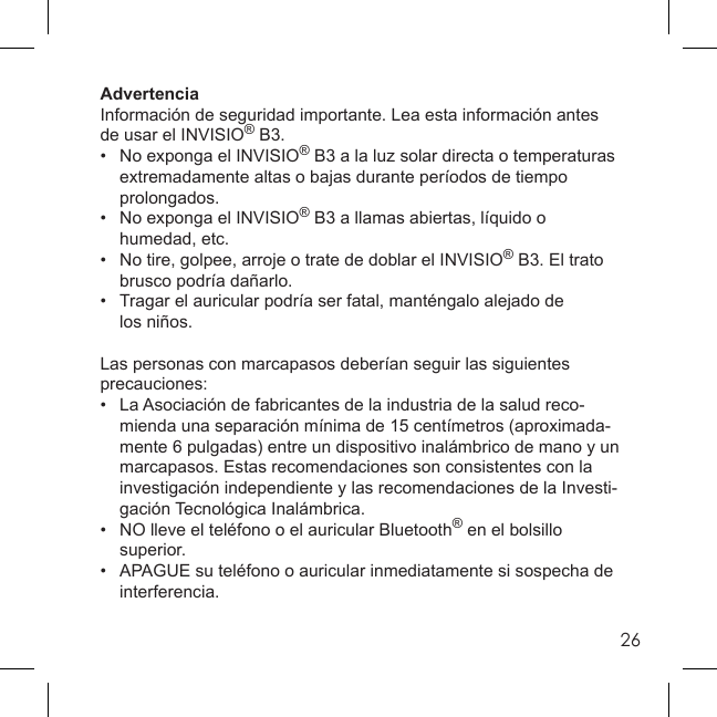 26AdvertenciaInformación de seguridad importante. Lea esta información antes de usar el INVISIO® B3.•  No exponga el INVISIO® B3 a la luz solar directa o temperaturas   extremadamente altas o bajas durante períodos de tiempo  prolongados.•  No exponga el INVISIO® B3 a llamas abiertas, líquido o  humedad, etc.•  No tire, golpee, arroje o trate de doblar el INVISIO® B3. El trato   brusco podría dañarlo.•   Tragar el auricular podría ser fatal, manténgalo alejado de  los niños.Las personas con marcapasos deberían seguir las siguientes precauciones:•  La Asociación de fabricantes de la industria de la salud reco-  mienda una separación mínima de 15 centímetros (aproximada-  mente 6 pulgadas) entre un dispositivo inalámbrico de mano y un   marcapasos. Estas recomendaciones son consistentes con la   investigación independiente y las recomendaciones de la Investi- gación Tecnológica Inalámbrica.•   NO lleve el teléfono o el auricular Bluetooth® en el bolsillo  superior.•   APAGUE su teléfono o auricular inmediatamente si sospecha de  interferencia.