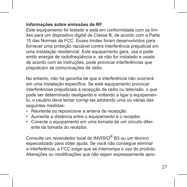 27Informações sobre emissões de RFEste equipamento foi testado e está em conformidade com os lim-ites para um dispositivo digital de Classe B, de acordo com a Parte 15 das Normas da FCC. Esses limites foram desenvolvidos para fornecer uma proteção razoável contra interferência prejudicial em uma instalação residencial. Este equipamento gera, usa e pode emitir energia de radiofreqüência e, se não for instalado e usado de acordo com as instruções, pode provocar interferências que prejudicam as comunicações de rádio.No entanto, não há garantia de que a interferência não ocorrerá em uma instalação especíﬁ ca. Se este equipamento provocar interferências prejudiciais à recepção de rádio ou televisão, o que pode ser determinado desligando e voltando a ligar o equipamen-to, o usuário deve tentar corrigi-las adotando uma ou várias das seguintes medidas:•  Reoriente ou reposicione a antena de recepção.•  Aumente a distância entre o equipamento e o receptor.•  Conecte o equipamento em uma tomada de um circuito difer-  ente da tomada do receptor.Consulte um revendedor local do INVISIO® B3 ou um técnico especializado para obter ajuda. Se você não consegue eliminar a interferência, a FCC exige que se interrompa o uso do produto. Alterações ou modiﬁ cações que não sejam expressamente apro-