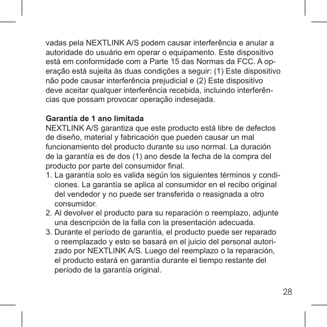 28vadas pela NEXTLINK A/S podem causar interferência e anular a autoridade do usuário em operar o equipamento. Este dispositivo está em conformidade com a Parte 15 das Normas da FCC. A op-eração está sujeita às duas condições a seguir: (1) Este dispositivo não pode causar interferência prejudicial e (2) Este dispositivo deve aceitar qualquer interferência recebida, incluindo interferên-cias que possam provocar operação indesejada.Garantía de 1 ano limitadaNEXTLINK A/S garantiza que este producto está libre de defectos de diseño, material y fabricación que pueden causar un mal funcionamiento del producto durante su uso normal. La duración de la garantía es de dos (1) ano desde la fecha de la compra del producto por parte del consumidor ﬁ nal.1. La garantía solo es valida según los siguientes términos y condi-  ciones. La garantía se aplica al consumidor en el recibo original   del vendedor y no puede ser transferida o reasignada a otro  consumidor.2.  Al devolver el producto para su reparación o reemplazo, adjunte   una descripción de la falla con la presentación adecuada.3. Durante el período de garantía, el producto puede ser reparado   o reemplazado y esto se basará en el juicio del personal autori-  zado por NEXTLINK A/S. Luego del reemplazo o la reparación,   el producto estará en garantía durante el tiempo restante del   período de la garantía original.