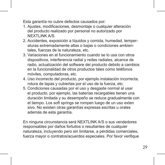 29Esta garantía no cubre defectos causados por:1. Ajustes, modiﬁ caciones, desmontaje o cualquier alteración   del producto realizado por personal no autorizado por  NEXTLINK A/S.2.  Accidentes, exposición a líquidos y comida, humedad, temper-  aturas extremadamente altas o bajas o condiciones ambien-  tales, fuerzas de la naturaleza, etc.3.  Variaciones en el funcionamiento cuando se lo usa con otros   dispositivos, interferencia radial y redes radiales, alcance de   radio, actualización del software del producto debido a cambios   en la funcionalidad de otros productos tales como teléfonos   móviles, computadoras, etc. 4.  Uso incorrecto del producto, por ejemplo instalación incorrecta,   rotura de tapas y cubiertas por el uso de la fuerza, etc.5. Condiciones causadas por el uso y desgaste normal al usar   el producto, por ejemplo, las baterías recargables tienen una   duración limitada y su desempeño se reduce gradualmente con   el tiempo. Los soft springs se rompen luego de un uso exten  sivo. No existen otras garantías expresas escritas u orales   además de esta garantía.En ninguna circunstancia será NEXTLINK A/S o sus vendedores responsables por daños fortuitos o resultantes de cualquier naturaleza, incluyendo pero sin limitarse, a pérdidas comerciales, fuerza mayor o contratos/acuerdos especiales. Por favor veriﬁ que 