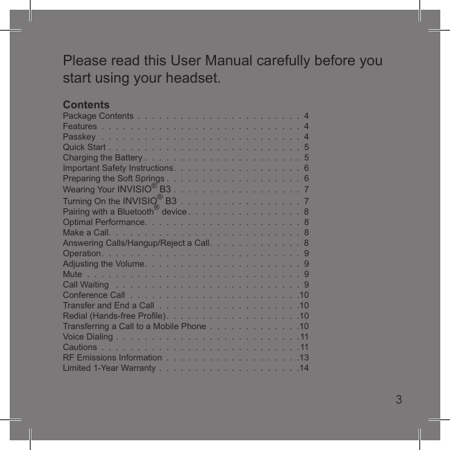 3Please read this User Manual carefully before you start using your headset.ContentsPackage Contents  .  .  .  .  .  .  .  .  .  .  .  .  .  .  .  .  .  .  .  .  .  .  .  4Features  .  .  .  .  .  .  .  .  .  .  .  .  .  .  .  .  .  .  .  .  .  .  .  .  .  .  .  .  4Passkey  .  .  .  .  .  .  .  .  .  .  .  .  .  .  .  .  .  .  .  .  .  .  .  .  .  .  .  .  4Quick Start  .  .  .  .  .  .  .  .  .  .  .  .  .  .  .  .  .  .  .  .  .  .  .  .  .  .  .  5Charging the Battery .  .  .  .  .  .  .  .  .  .  .  .  .  .  .  .  .  .  .  .  .  .  5Important Safety Instructions.  .  .  .  .  .  .  .  .  .  .  .  .  .  .  .  .  .  6Preparing the Soft Springs .  .  .  .  .  .  .  .  .  .  .  .  .  .  .  .  .  .  .  6Wearing Your INVISIO® B3  .  .  .  .  .  .  .  .  .  .  .  .  .  .  .  .  .  .  7Turning On the INVISIO® B3  .  .  .  .  .  .  .  .  .  .  .  .  .  .  .  .  .  7Pairing with a Bluetooth® device .  .  .  .  .  .  .  .  .  .  .  .  .  .  .  .  8Optimal Performance.  .  .  .  .  .  .  .  .  .  .  .  .  .  .  .  .  .  .  .  .  .  8Make a Call.  .  .  .  .  .  .  .  .  .  .  .  .  .  .  .  .  .  .  .  .  .  .  .  .  .  .  8Answering Calls/Hangup/Reject a Call.  .  .  .  .  .  .  .  .  .  .  .  .  8Operation.  .  .  .  .  .  .  .  .  .  .  .  .  .  .  .  .  .  .  .  .  .  .  .  .  .  .  .  9Adjusting the Volume.  .  .  .  .  .  .  .  .  .  .  .  .  .  .  .  .  .  .  .  .  .  9Mute  .  .  .  .  .  .  .  .  .  .  .  .  .  .  .  .  .  .  .  .  .  .  .  .  .  .  .  .  .  .  9Call Waiting   .  .  .  .  .  .  .  .  .  .  .  .  .  .  .  .  .  .  .  .  .  .  .  .  .  .  9Conference Call  .  .  .  .  .  .  .  .  .  .  .  .  .  .  .  .  .  .  .  .  .  .  .  .10Transfer and End a Call  .  .  .  .  .  .  .  .  .  .  .  .  .  .  .  .  .  .  .  .10Redial (Hands-free Proﬁ le).  .  .  .  .  .  .  .  .  .  .  .  .  .  .  .  .  .  .10Transferring a Call to a Mobile Phone  .  .  .  .  .  .  .  .  .  .  .  .  .10Voice Dialing  .  .  .  .  .  .  .  .  .  .  .  .  .  .  .  .  .  .  .  .  .  .  .  .  .  .11Cautions  .  .  .  .  .  .  .  .  .  .  .  .  .  .  .  .  .  .  .  .  .  .  .  .  .  .  .  .11RF Emissions Information  .  .  .  .  .  .  .  .  .  .  .  .  .  .  .  .  .  .  .13Limited 1-Year Warranty  .  .  .  .  .  .  .  .  .  .  .  .  .  .  .  .  .  .  .  .143