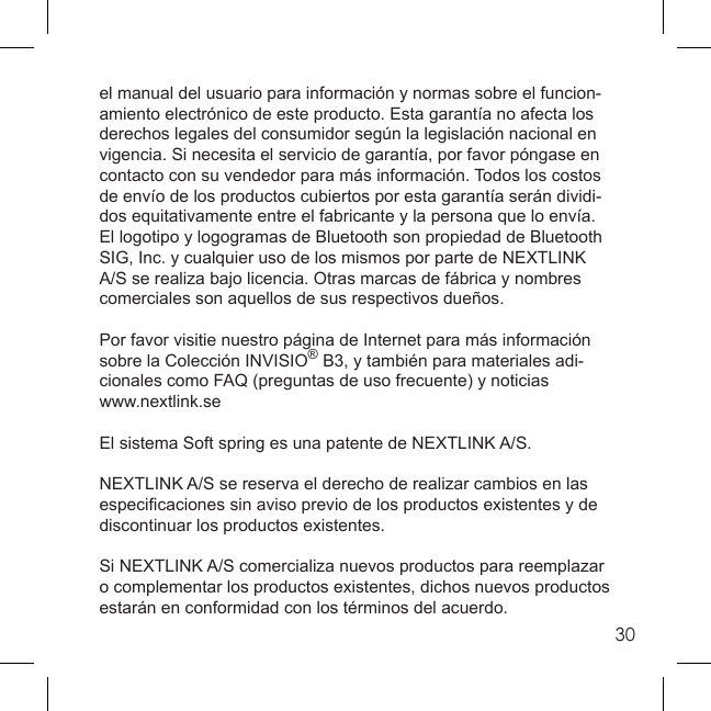 30el manual del usuario para información y normas sobre el funcion-amiento electrónico de este producto. Esta garantía no afecta los derechos legales del consumidor según la legislación nacional en vigencia. Si necesita el servicio de garantía, por favor póngase en contacto con su vendedor para más información. Todos los costos de envío de los productos cubiertos por esta garantía serán dividi-dos equitativamente entre el fabricante y la persona que lo envía.El logotipo y logogramas de Bluetooth son propiedad de Bluetooth SIG, Inc. y cualquier uso de los mismos por parte de NEXTLINK A/S se realiza bajo licencia. Otras marcas de fábrica y nombres comerciales son aquellos de sus respectivos dueños.Por favor visitie nuestro página de Internet para más información sobre la Colección INVISIO® B3, y también para materiales adi-cionales como FAQ (preguntas de uso frecuente) y noticiaswww.nextlink.se El sistema Soft spring es una patente de NEXTLINK A/S. NEXTLINK A/S se reserva el derecho de realizar cambios en las especiﬁ caciones sin aviso previo de los productos existentes y de discontinuar los productos existentes. Si NEXTLINK A/S comercializa nuevos productos para reemplazar o complementar los productos existentes, dichos nuevos productos estarán en conformidad con los términos del acuerdo.