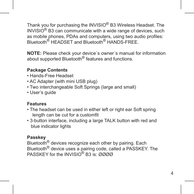 4Thank you for purchasing the INVISIO® B3 Wireless Headset. The INVISIO® B3 can communicate with a wide range of devices, such as mobile phones, PDAs and computers, using two audio proﬁ les: Bluetooth® HEADSET and Bluetooth® HANDS-FREE.NOTE: Please check your device´s owner´s manual for information about supported Bluetooth® features and functions.Package Contents• Hands-Free Headset• AC Adapter (with mini USB plug)• Two interchangeable Soft Springs (large and small)• User’s guideFeatures• The headset can be used in either left or right ear Soft spring      length can be cut for a customﬁ t• 3-button interface, including a large TALK button with red and   blue indicator lightsPasskeyBluetooth® devices recognize each other by pairing. Each Bluetooth® device uses a pairing code, called a PASSKEY. The PASSKEY for the INVISIO® B3 is: ØØØØ