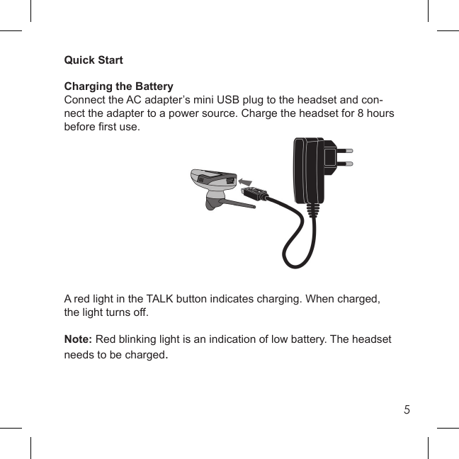 5Quick StartCharging the BatteryConnect the AC adapter’s mini USB plug to the headset and con-nect the adapter to a power source. Charge the headset for 8 hours before ﬁ rst use.A red light in the TALK button indicates charging. When charged, the light turns off.Note: Red blinking light is an indication of low battery. The headset needs to be charged.