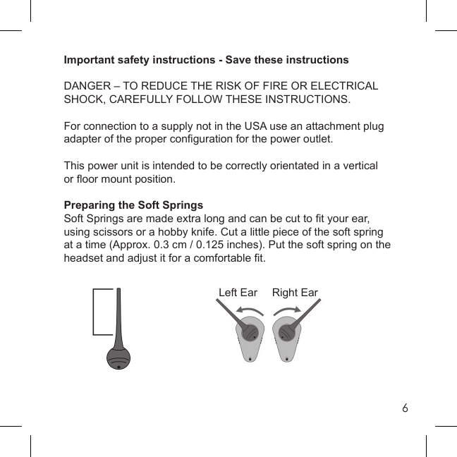 6Important safety instructions - Save these instructionsDANGER – TO REDUCE THE RISK OF FIRE OR ELECTRICAL SHOCK, CAREFULLY FOLLOW THESE INSTRUCTIONS.For connection to a supply not in the USA use an attachment plug adapter of the proper conﬁ guration for the power outlet.This power unit is intended to be correctly orientated in a verticalor ﬂ oor mount position.Preparing the Soft SpringsSoft Springs are made extra long and can be cut to ﬁ t your ear, using scissors or a hobby knife. Cut a little piece of the soft spring at a time (Approx. 0.3 cm / 0.125 inches). Put the soft spring on the headset and adjust it for a comfortable ﬁ t.Left Ear Right Ear
